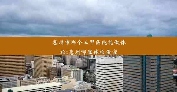 惠州市哪个三甲医院能做体检;惠州哪里体检便宜