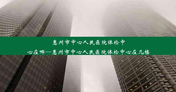 惠州市中心人民医院体检中心在哪—惠州市中心人民医院体检中心在几楼