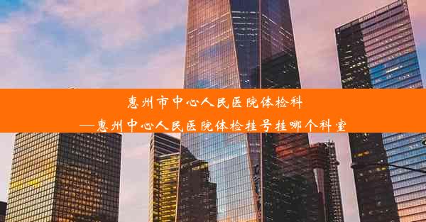 惠州市中心人民医院体检科—惠州中心人民医院体检挂号挂哪个科室