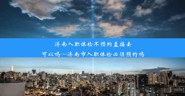 济南入职体检不预约直接去可以吗—济南市入职体检必须预约吗