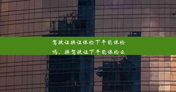 驾驶证换证体检下午能体检吗、换驾驶证下午能体检么