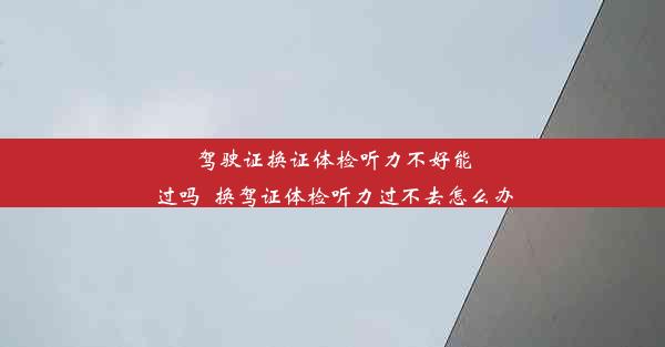 驾驶证换证体检听力不好能过吗_换驾证体检听力过不去怎么办