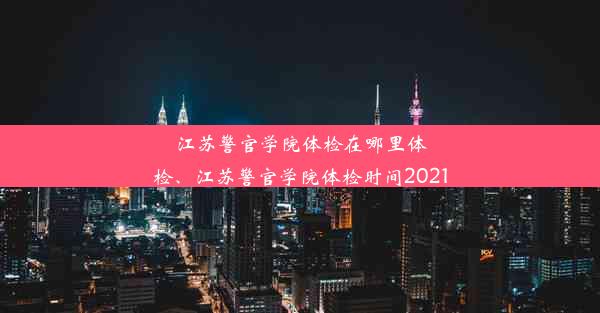 江苏警官学院体检在哪里体检、江苏警官学院体检时间2021