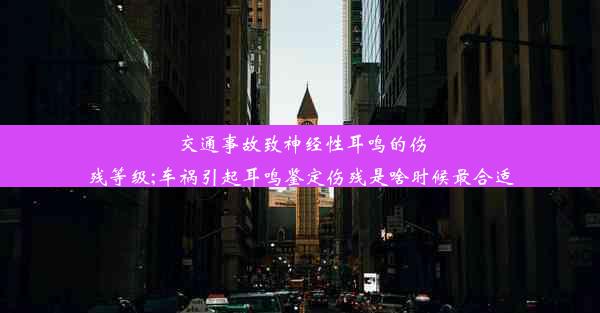 交通事故致神经性耳鸣的伤残等级;车祸引起耳鸣鉴定伤残是啥时候最合适