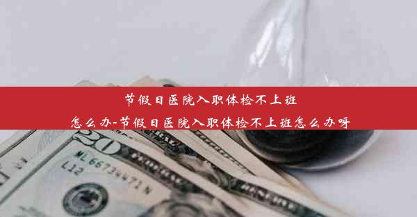 节假日医院入职体检不上班怎么办-节假日医院入职体检不上班怎么办呀