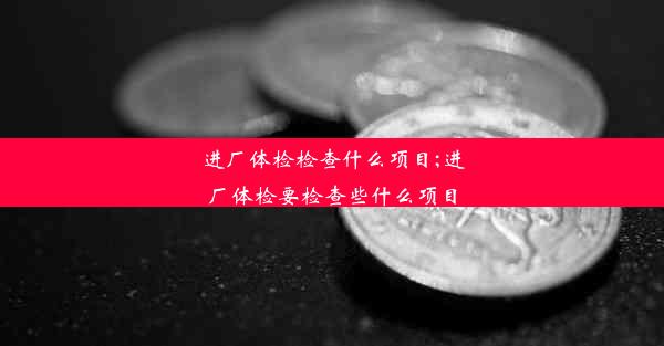 进厂体检检查什么项目;进厂体检要检查些什么项目