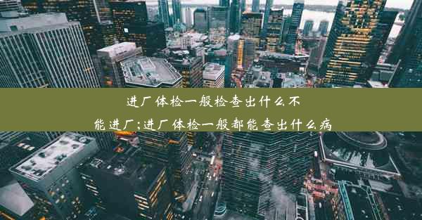 进厂体检一般检查出什么不能进厂;进厂体检一般都能查出什么病