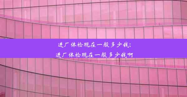 进厂体检现在一般多少钱;进厂体检现在一般多少钱啊