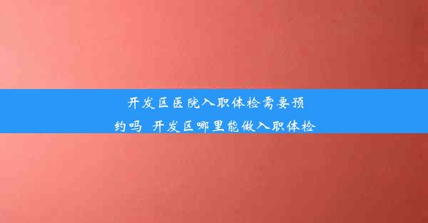 开发区医院入职体检需要预约吗_开发区哪里能做入职体检