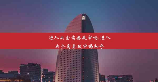 进入央企需要政审吗,进入央企需要政审吗知乎