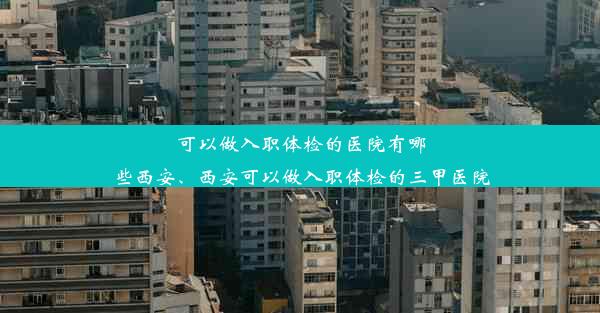 可以做入职体检的医院有哪些西安、西安可以做入职体检的三甲医院