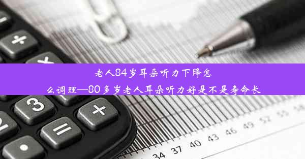 老人84岁耳朵听力下降怎么调理—80多岁老人耳朵听力好是不是寿命长