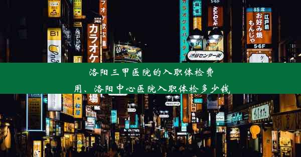 洛阳三甲医院的入职体检费用、洛阳中心医院入职体检多少钱