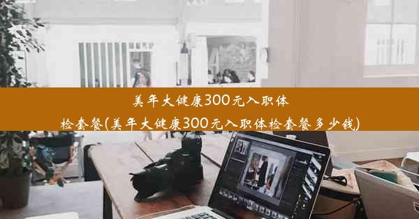 美年大健康300元入职体检套餐(美年大健康300元入职体检套餐多少钱)