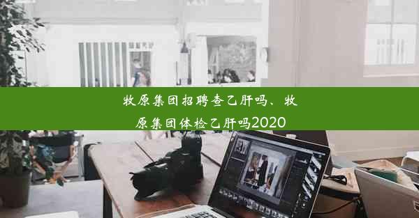 牧原集团招聘查乙肝吗、牧原集团体检乙肝吗2020