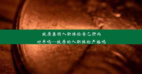 牧原集团入职体检查乙肝两对半吗—牧原的入职体检严格吗