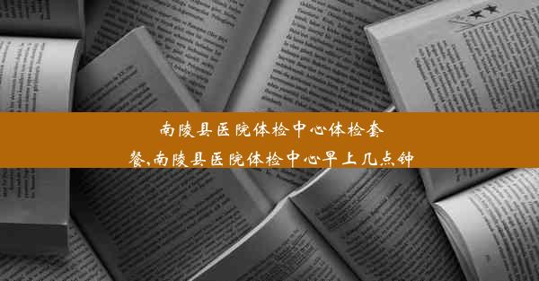 南陵县医院体检中心体检套餐,南陵县医院体检中心早上几点钟