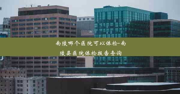 南陵哪个医院可以体检-南陵县医院体检报告查询