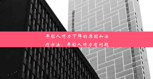 年轻人听力下降的原因和治疗方法、年轻人听力有问题