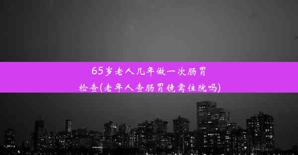 <b>65岁老人几年做一次肠胃检查(老年人查肠胃镜需住院吗)</b>