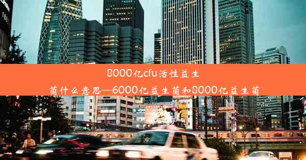 8000亿cfu活性益生菌什么意思—6000亿益生菌和8000亿益生菌