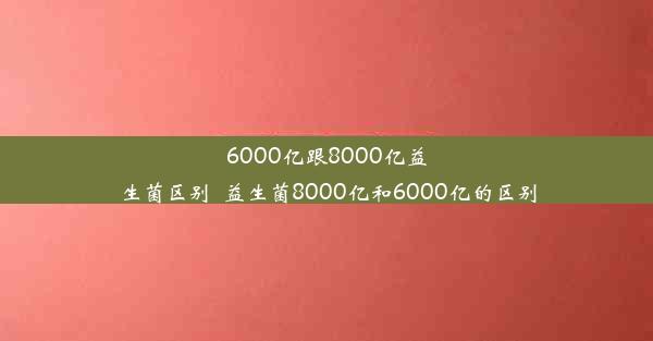 6000亿跟8000亿益生菌区别_益生菌8000亿和6000亿的区别