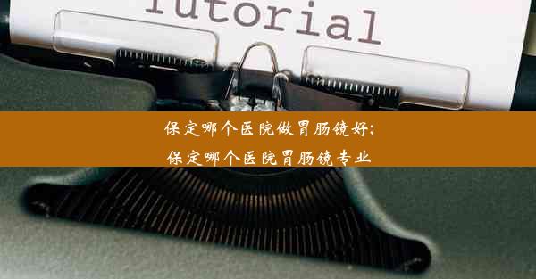 保定哪个医院做胃肠镜好;保定哪个医院胃肠镜专业