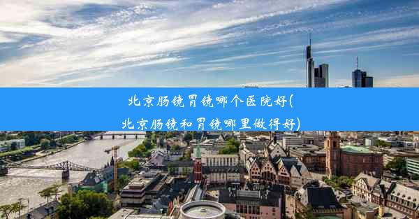 北京肠镜胃镜哪个医院好(北京肠镜和胃镜哪里做得好)