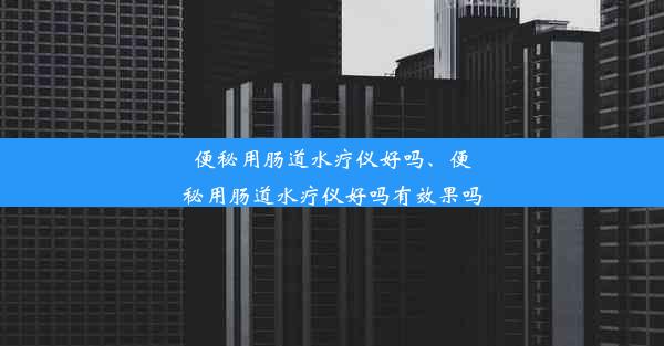 便秘用肠道水疗仪好吗、便秘用肠道水疗仪好吗有效果吗