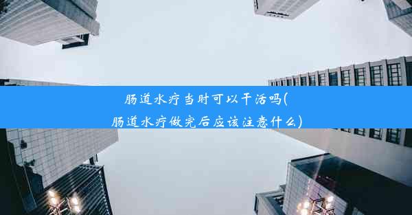 肠道水疗当时可以干活吗(肠道水疗做完后应该注意什么)