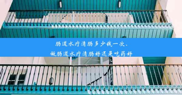 肠道水疗清肠多少钱一次、做肠道水疗清肠好还是吃药好