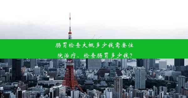 肠胃检查大概多少钱需要住院治疗、检查肠胃多少钱？