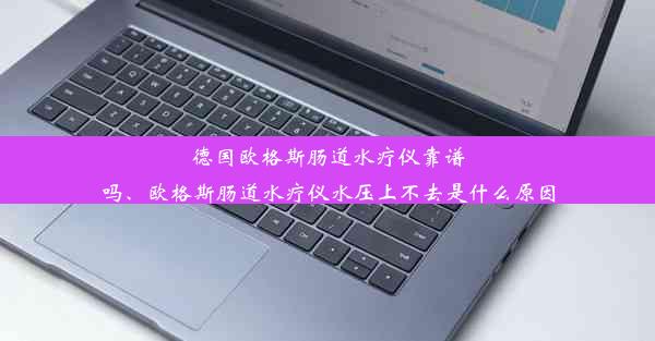 德国欧格斯肠道水疗仪靠谱吗、欧格斯肠道水疗仪水压上不去是什么原因