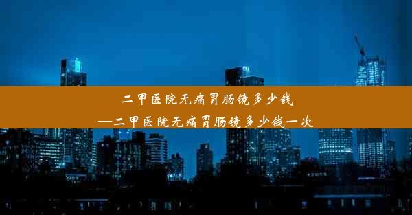 二甲医院无痛胃肠镜多少钱—二甲医院无痛胃肠镜多少钱一次