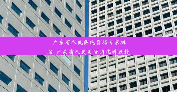 广东省人民医院胃肠专家排名-广东省人民医院消化科教授