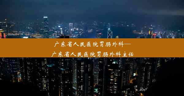 广东省人民医院胃肠外科—广东省人民医院胃肠外科主任