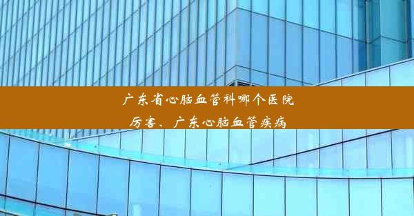 广东省心脑血管科哪个医院厉害、广东心脑血管疾病