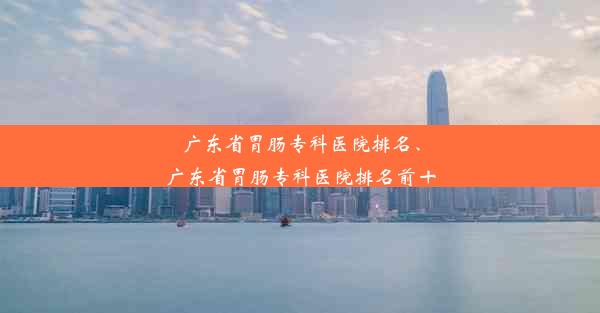 广东省胃肠专科医院排名、广东省胃肠专科医院排名前十