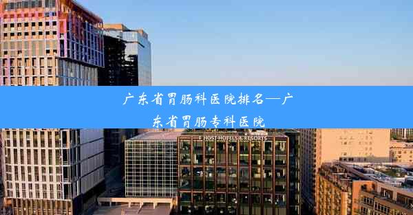 广东省胃肠科医院排名—广东省胃肠专科医院