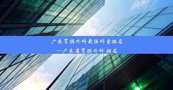 广东胃肠外科最强科室排名—广东省胃肠外科 排名