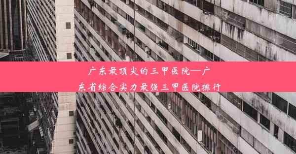 广东最顶尖的三甲医院—广东省综合实力最强三甲医院排行