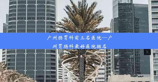 广州肠胃科前三名医院—广州胃肠科最好医院排名