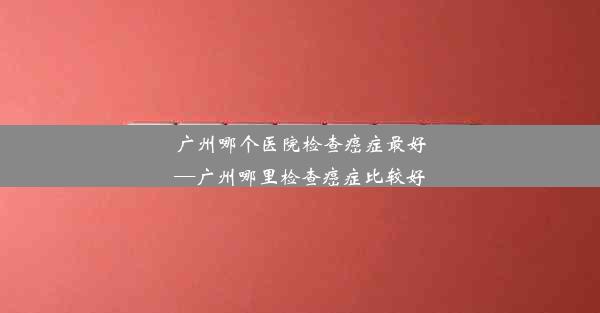 广州哪个医院检查癌症最好—广州哪里检查癌症比较好