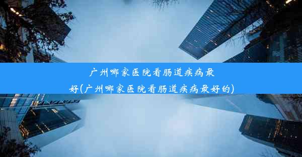 广州哪家医院看肠道疾病最好(广州哪家医院看肠道疾病最好的)