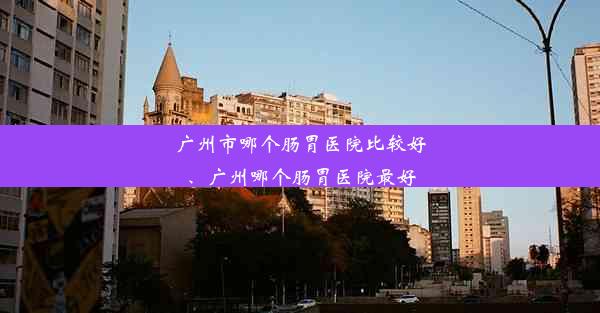 广州市哪个肠胃医院比较好、广州哪个肠胃医院最好