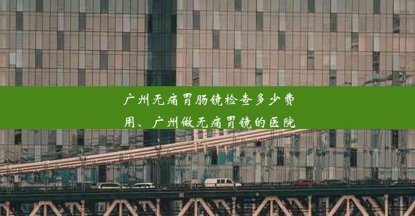 广州无痛胃肠镜检查多少费用、广州做无痛胃镜的医院