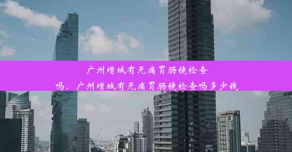 广州增城有无痛胃肠镜检查吗、广州增城有无痛胃肠镜检查吗多少钱