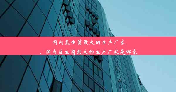 国内益生菌最大的生产厂家、国内益生菌最大的生产厂家是哪家