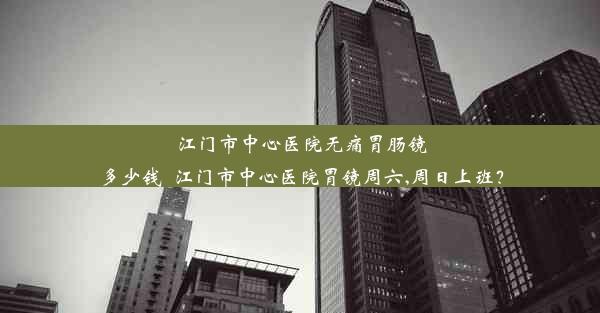 江门市中心医院无痛胃肠镜多少钱_江门市中心医院胃镜周六,周日上班？