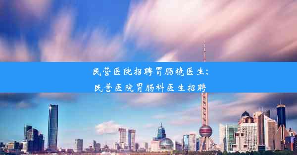 民营医院招聘胃肠镜医生;民营医院胃肠科医生招聘